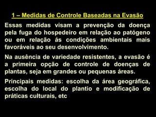 1 – Medidas de Controle Baseadas na Evasão
Essas medidas visam a prevenção da doença
pela fuga do hospedeiro em relação ao patógeno
ou em relação ás condições ambientais mais
favoráveis ao seu desenvolvimento.
Na ausência de variedade resistentes, a evasão é
a primeira opção de controle de doenças de
plantas, seja em grandes ou pequenas áreas.
Principais medidas: escolha da área geográfica,
escolha do local do plantio e modificação de
práticas culturais, etc
 
