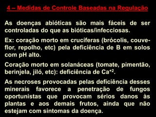 4 – Medidas de Controle Baseadas na Regulação
As doenças abióticas são mais fáceis de ser
controladas do que as bióticas/infecciosas.
Ex: coração morto em crucíferas (brócolis, couve-
flor, repolho, etc) pela deficiência de B em solos
com pH alto.
Coração morto em solanáceas (tomate, pimentão,
berinjela, jiló, etc): deficiência de Ca+2.
As necroses provocadas pelas deficiência desses
minerais favorece a penetração de fungos
oportunistas que provocam sérios danos às
plantas e aos demais frutos, ainda que não
estejam com sintomas da doença.
 