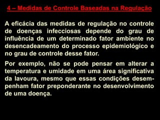 4 – Medidas de Controle Baseadas na Regulação
A eficácia das medidas de regulação no controle
de doenças infecciosas depende do grau de
influência de um determinado fator ambiente no
desencadeamento do processo epidemiológico e
no grau de controle desse fator.
Por exemplo, não se pode pensar em alterar a
temperatura e umidade em uma área significativa
da lavoura, mesmo que essas condições desem-
penham fator preponderante no desenvolvimento
de uma doença.
 