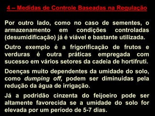 4 – Medidas de Controle Baseadas na Regulação
Por outro lado, como no caso de sementes, o
armazenamento em condições controladas
(desumidificação) já é viável e bastante utilizada.
Outro exemplo é a frigorificação de frutos e
verduras é outra práticas empregada com
sucesso em vários setores da cadeia de hortifruti.
Doenças muito dependentes da umidade do solo,
como dumping off, podem ser diminuídas pela
redução da água de irrigação.
Já a podridão cinzenta do feijoeiro pode ser
altamente favorecida se a umidade do solo for
elevada por um período de 5-7 dias.
 