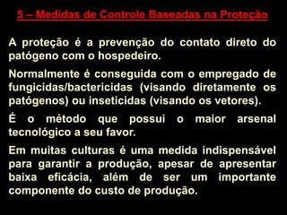 5 – Medidas de Controle Baseadas na Proteção
A proteção é a prevenção do contato direto do
patógeno com o hospedeiro.
Normalmente é conseguida com o empregado de
fungicidas/bactericidas (visando diretamente os
patógenos) ou inseticidas (visando os vetores).
É o método que possui o maior arsenal
tecnológico a seu favor.
Em muitas culturas é uma medida indispensável
para garantir a produção, apesar de apresentar
baixa eficácia, além de ser um importante
componente do custo de produção.
 