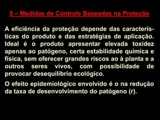 5 – Medidas de Controle Baseadas na Proteção
A eficiência da proteção depende das caracterís-
ticas do produto e das estratégias de aplicação.
Ideal é o produto apresentar elevada toxidez
apenas ao patógeno, certa estabilidade química e
física, sem oferecer grandes riscos ao à planta e a
outros seres vivos, com possibilidade de
provocar desequilíbrio ecológico.
O efeito epidemiológico envolvido é o na redução
da taxa de desenvolvimento do patógeno (r).
 