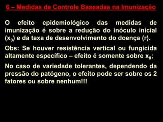 6 – Medidas de Controle Baseadas na Imunização
O efeito epidemiológico das medidas de
imunização é sobre a redução do inóculo inicial
(x0) e da taxa de desenvolvimento do doença (r).
Obs: Se houver resistência vertical ou fungicida
altamente específico – efeito é somente sobre x0;
No caso de variedade tolerantes, dependendo da
pressão do patógeno, o efeito pode ser sobre os 2
fatores ou sobre nenhum!!!
 