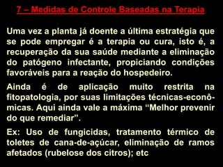 7 – Medidas de Controle Baseadas na Terapia
Uma vez a planta já doente a última estratégia que
se pode empregar é a terapia ou cura, isto é, a
recuperação da sua saúde mediante a eliminação
do patógeno infectante, propiciando condições
favoráveis para a reação do hospedeiro.
Ainda é de aplicação muito restrita na
fitopatologia, por suas limitações técnicas-econô-
micas. Aqui ainda vale a máxima “Melhor prevenir
do que remediar”.
Ex: Uso de fungicidas, tratamento térmico de
toletes de cana-de-açúcar, eliminação de ramos
afetados (rubelose dos citros); etc
 