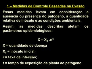 1 – Medidas de Controle Baseadas na Evasão
Essas medidas levam em consideração a
ausência ou presença do patógeno, a quantidade
relativa de inóculo e as condições ambientais.
Assim, as medidas descritas afetam os
parâmetros epidemiológicos:
X = X0 .ert
X = quantidade de doença
X0 = inóculo inicial;
r = taxa de infecção;
t = tempo de exposição da planta ao patógeno
 