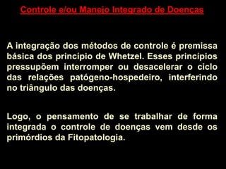 Controle e/ou Manejo Integrado de Doenças
A integração dos métodos de controle é premissa
básica dos princípio de Whetzel. Esses princípios
pressupõem interromper ou desacelerar o ciclo
das relações patógeno-hospedeiro, interferindo
no triângulo das doenças.
Logo, o pensamento de se trabalhar de forma
integrada o controle de doenças vem desde os
primórdios da Fitopatologia.
 