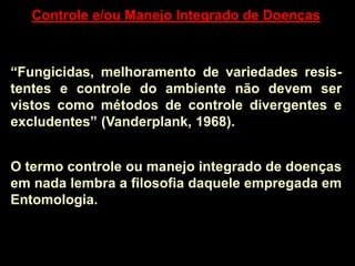 Controle e/ou Manejo Integrado de Doenças
“Fungicidas, melhoramento de variedades resis-
tentes e controle do ambiente não devem ser
vistos como métodos de controle divergentes e
excludentes” (Vanderplank, 1968).
O termo controle ou manejo integrado de doenças
em nada lembra a filosofia daquele empregada em
Entomologia.
 