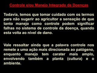 Controle e/ou Manejo Integrado de Doenças
Todavia, temos que tomar cuidado com os termos
para não sugerir ao agricultor a sensação de que
tanto manejo como controle podem significar
falhas no sistema de controle da doença, quando
esta volta ao nível de dano.
Vale ressaltar ainda que a palavra controle nos
remete a uma ação mais direcionada ao patógeno,
enquanto manejo tem carater mais amplo,
envolvendo também a planta (cultura) e o
ambiente.
 