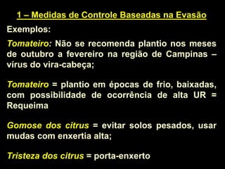 1 – Medidas de Controle Baseadas na Evasão
Exemplos:
Tomateiro: Não se recomenda plantio nos meses
de outubro a fevereiro na região de Campinas –
vírus do vira-cabeça;
Tomateiro = plantio em épocas de frio, baixadas,
com possibilidade de ocorrência de alta UR =
Requeima
Gomose dos citrus = evitar solos pesados, usar
mudas com enxertia alta;
Tristeza dos citrus = porta-enxerto
 
