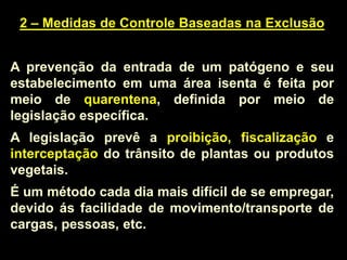 2 – Medidas de Controle Baseadas na Exclusão
A prevenção da entrada de um patógeno e seu
estabelecimento em uma área isenta é feita por
meio de quarentena, definida por meio de
legislação específica.
A legislação prevê a proibição, fiscalização e
interceptação do trânsito de plantas ou produtos
vegetais.
É um método cada dia mais difícil de se empregar,
devido ás facilidade de movimento/transporte de
cargas, pessoas, etc.
 