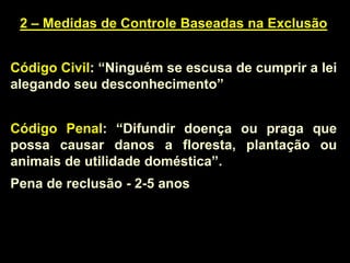 2 – Medidas de Controle Baseadas na Exclusão
Código Civil: “Ninguém se escusa de cumprir a lei
alegando seu desconhecimento”
Código Penal: “Difundir doença ou praga que
possa causar danos a floresta, plantação ou
animais de utilidade doméstica”.
Pena de reclusão - 2-5 anos
 