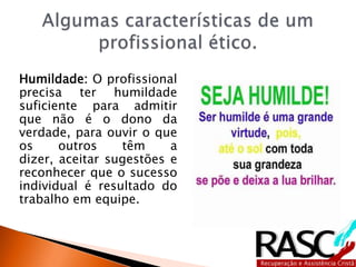 Humildade: O profissional
precisa ter humildade
suficiente para admitir
que não é o dono da
verdade, para ouvir o que
os outros têm a
dizer, aceitar sugestões e
reconhecer que o sucesso
individual é resultado do
trabalho em equipe.
 