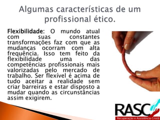 Flexibilidade: O mundo atual
com suas constantes
transformações faz com que as
mudanças ocorram com alta
frequência. Isso tem feito da
flexibilidade uma das
competências profissionais mais
valorizadas pelo mercado de
trabalho. Ser flexível é acima de
tudo aceitar a realidade sem
criar barreiras e estar disposto a
mudar quando as circunstâncias
assim exigirem.
 