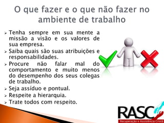  Tenha sempre em sua mente a
missão a visão e os valores de
sua empresa.
 Saiba quais são suas atribuições e
responsabilidades.
 Procure não falar mal do
comportamento e muito menos
do desempenho dos seus colegas
de trabalho.
 Seja assíduo e pontual.
 Respeite a hierarquia.
 Trate todos com respeito.
 
