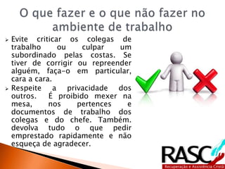  Evite criticar os colegas de
trabalho ou culpar um
subordinado pelas costas. Se
tiver de corrigir ou repreender
alguém, faça-o em particular,
cara a cara.
 Respeite a privacidade dos
outros. É proibido mexer na
mesa, nos pertences e
documentos de trabalho dos
colegas e do chefe. Também.
devolva tudo o que pedir
emprestado rapidamente e não
esqueça de agradecer.
 