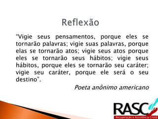 “Vigie seus pensamentos, porque eles se
tornarão palavras; vigie suas palavras, porque
elas se tornarão atos; vigie seus atos porque
eles se tornarão seus hábitos; vigie seus
hábitos, porque eles se tornarão seu caráter;
vigie seu caráter, porque ele será o seu
destino”.
Poeta anônimo americano
 