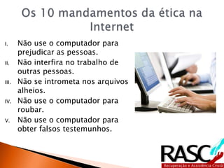 I. Não use o computador para
prejudicar as pessoas.
II. Não interfira no trabalho de
outras pessoas.
III. Não se intrometa nos arquivos
alheios.
IV. Não use o computador para
roubar.
V. Não use o computador para
obter falsos testemunhos.
 