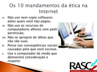 VI. Não use nem copie softwares
pelos quais você não pagou.
VII. Não use os recursos de
computadores alheios sem pedir
permissão.
VIII. Não se aproprie de idéias que
não são suas.
IX. Pense nas conseqüências sociais
causadas pelo que você escreve.
X. Use o computador de modo que
demonstre consideração e
respeito
 