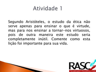 Segundo Aristóteles, o estudo da ética não
serve apenas para ensinar o que é virtude,
mas para nos ensinar a tornar-nos virtuosos,
pois de outra maneira este estudo seria
completamente inútil. Comente como esta
lição foi importante para sua vida.
 
