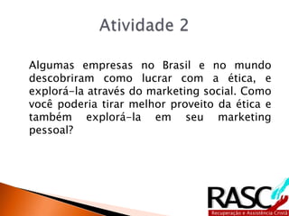 Algumas empresas no Brasil e no mundo
descobriram como lucrar com a ética, e
explorá-la através do marketing social. Como
você poderia tirar melhor proveito da ética e
também explorá-la em seu marketing
pessoal?
 