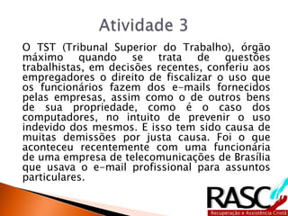 O TST (Tribunal Superior do Trabalho), órgão
máximo quando se trata de questões
trabalhistas, em decisões recentes, conferiu aos
empregadores o direito de fiscalizar o uso que
os funcionários fazem dos e-mails fornecidos
pelas empresas, assim como o de outros bens
de sua propriedade, como é o caso dos
computadores, no intuito de prevenir o uso
indevido dos mesmos. E isso tem sido causa de
muitas demissões por justa causa. Foi o que
aconteceu recentemente com uma funcionária
de uma empresa de telecomunicações de Brasília
que usava o e-mail profissional para assuntos
particulares.
 