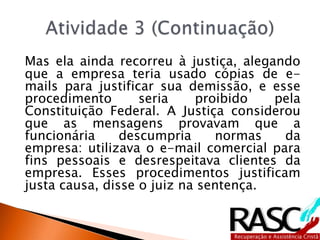 Mas ela ainda recorreu à justiça, alegando
que a empresa teria usado cópias de e-
mails para justificar sua demissão, e esse
procedimento seria proibido pela
Constituição Federal. A Justiça considerou
que as mensagens provavam que a
funcionária descumpria normas da
empresa: utilizava o e-mail comercial para
fins pessoais e desrespeitava clientes da
empresa. Esses procedimentos justificam
justa causa, disse o juiz na sentença.
 