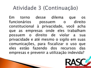 Em torno desse dilema que os
funcionários possuem o direito
constitucional à privacidade, você acha
que as empresas onde eles trabalham
possuem o direito de violar a sua
privacidade e até mesmo o sigilo em suas
comunicações, para fiscalizar o uso que
eles estão fazendo dos recursos das
empresas e prevenir a utilização indevida?
 
