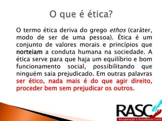 O termo ética deriva do grego ethos (caráter,
modo de ser de uma pessoa). Ética é um
conjunto de valores morais e princípios que
norteiam a conduta humana na sociedade. A
ética serve para que haja um equilíbrio e bom
funcionamento social, possibilitando que
ninguém saia prejudicado. Em outras palavras
ser ético, nada mais é do que agir direito,
proceder bem sem prejudicar os outros.
 