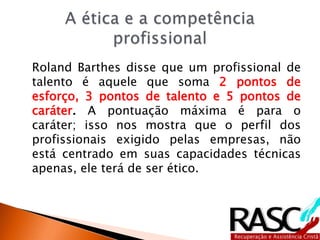 Roland Barthes disse que um profissional de
talento é aquele que soma 2 pontos de
esforço, 3 pontos de talento e 5 pontos de
caráter. A pontuação máxima é para o
caráter; isso nos mostra que o perfil dos
profissionais exigido pelas empresas, não
está centrado em suas capacidades técnicas
apenas, ele terá de ser ético.
 