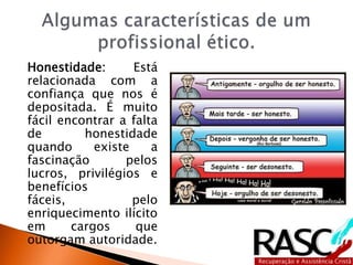 Honestidade: Está
relacionada com a
confiança que nos é
depositada. É muito
fácil encontrar a falta
de honestidade
quando existe a
fascinação pelos
lucros, privilégios e
benefícios
fáceis, pelo
enriquecimento ilícito
em cargos que
outorgam autoridade.
 