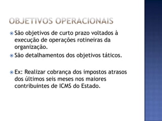  São objetivos de curto prazo voltados à
  execução de operações rotineiras da
  organização.
 São detalhamentos dos objetivos táticos.


 Ex:Realizar cobrança dos impostos atrasos
 dos últimos seis meses nos maiores
 contribuintes de ICMS do Estado.
 