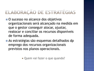 O  sucesso no alcance dos objetivos
  organizacionais será alcançado na medida em
  que o gestor conseguir alocar, ajustar,
  realocar e conciliar os recursos disponíveis
  de forma adequada.
 As estratégias são esquemas detalhados dp
  emprego dos recursos organizacionais
  previstos nos planos operacionais.

             Quem vai fazer o que quando?
 