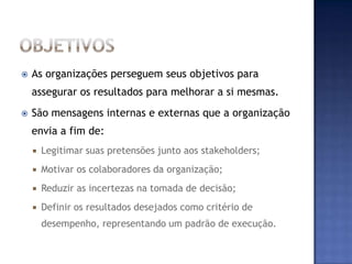    As organizações perseguem seus objetivos para
    assegurar os resultados para melhorar a si mesmas.
   São mensagens internas e externas que a organização
    envia a fim de:
       Legitimar suas pretensões junto aos stakeholders;
       Motivar os colaboradores da organização;
       Reduzir as incertezas na tomada de decisão;
       Definir os resultados desejados como critério de
        desempenho, representando um padrão de execução.
 