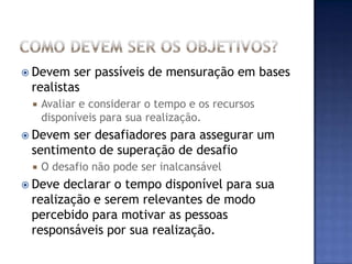  Devem  ser passíveis de mensuração em bases
 realistas
    Avaliar e considerar o tempo e os recursos
     disponíveis para sua realização.
 Devem ser desafiadores para assegurar um
 sentimento de superação de desafio
    O desafio não pode ser inalcansável
 Deve declarar o tempo disponível para sua
 realização e serem relevantes de modo
 percebido para motivar as pessoas
 responsáveis por sua realização.
 