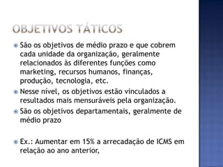  São os objetivos de médio prazo e que cobrem
  cada unidade da organização, geralmente
  relacionados às diferentes funções como
  marketing, recursos humanos, finanças,
  produção, tecnologia, etc.
 Nesse nível, os objetivos estão vinculados a
  resultados mais mensuráveis pela organização.
 São os objetivos departamentais, geralmente de
  médio prazo

   Ex.: Aumentar em 15% a arrecadação de ICMS em
    relação ao ano anterior,
 