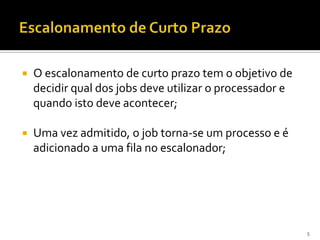    O escalonamento de curto prazo tem o objetivo de
    decidir qual dos jobs deve utilizar o processador e
    quando isto deve acontecer;

   Uma vez admitido, o job torna-se um processo e é
    adicionado a uma fila no escalonador;




                                                          5
 
