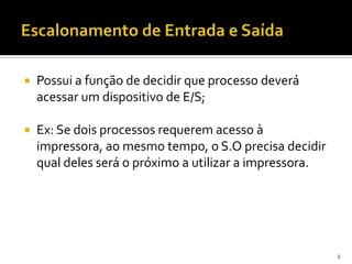    Possui a função de decidir que processo deverá
    acessar um dispositivo de E/S;

   Ex: Se dois processos requerem acesso à
    impressora, ao mesmo tempo, o S.O precisa decidir
    qual deles será o próximo a utilizar a impressora.




                                                         6
 