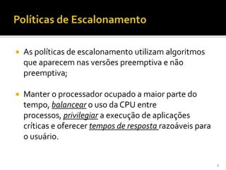    As políticas de escalonamento utilizam algoritmos
    que aparecem nas versões preemptiva e não
    preemptiva;

   Manter o processador ocupado a maior parte do
    tempo, balancear o uso da CPU entre
    processos, privilegiar a execução de aplicações
    críticas e oferecer tempos de resposta razoáveis para
    o usuário.


                                                            7
 