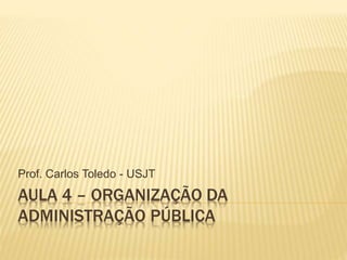 AULA 4 – ORGANIZAÇÃO DA
ADMINISTRAÇÃO PÚBLICA
Prof. Carlos Toledo - USJT
 