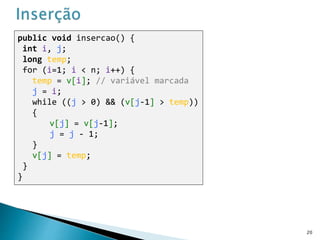 public void insercao() {
int i, j;
long temp;
for (i=1; i < n; i++) {
temp = v[i]; // variável marcada
j = i;
while ((j > 0) && (v[j-1] > temp))
{
v[j] = v[j-1];
j = j - 1;
}
v[j] = temp;
}
}
20
 
