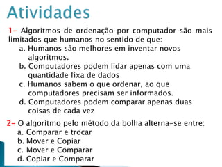 26
2- O algoritmo pelo método da bolha alterna-se entre:
a. Comparar e trocar
b. Mover e Copiar
c. Mover e Comparar
d. Copiar e Comparar
1- Algoritmos de ordenação por computador são mais
limitados que humanos no sentido de que:
a. Humanos são melhores em inventar novos
algoritmos.
b. Computadores podem lidar apenas com uma
quantidade fixa de dados
c. Humanos sabem o que ordenar, ao que
computadores precisam ser informados.
d. Computadores podem comparar apenas duas
coisas de cada vez
 