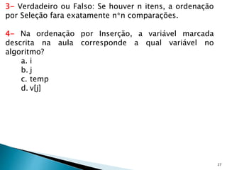 27
3- Verdadeiro ou Falso: Se houver n itens, a ordenação
por Seleção fara exatamente n*n comparações.
4- Na ordenação por Inserção, a variável marcada
descrita na aula corresponde a qual variável no
algoritmo?
a. i
b. j
c. temp
d. v[j]
 