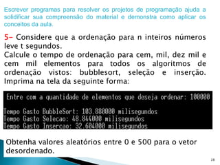28
Escrever programas para resolver os projetos de programação ajuda a
solidificar sua compreensão do material e demonstra como aplicar os
conceitos da aula.
5- Considere que a ordenação para n inteiros números
leve t segundos.
Calcule o tempo de ordenação para cem, mil, dez mil e
cem mil elementos para todos os algoritmos de
ordenação vistos: bubblesort, seleção e inserção.
Imprima na tela da seguinte forma:
Obtenha valores aleatórios entre 0 e 500 para o vetor
desordenado.
 