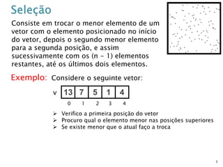 3
Consiste em trocar o menor elemento de um
vetor com o elemento posicionado no início
do vetor, depois o segundo menor elemento
para a segunda posição, e assim
sucessivamente com os (n - 1) elementos
restantes, até os últimos dois elementos.
Exemplo: Considere o seguinte vetor:
13 7 5 1 4v
0 1 2 3 4
 Verifico a primeira posição do vetor
 Procuro qual o elemento menor nas posições superiores
 Se existe menor que o atual faço a troca
 