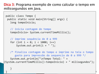 30
Dica 3: Programa exemplo de como calcular o tempo em
milissegundos em Java.
public class Tempo {
public static void main(String[] args) {
long tempoInicio;
// inicia contagem do tempo
tempoInicio= System.currentTimeMillis();
// imprime sequência de 0 a 999
for (int i = 0; i < 1000; i++)
System.out.print(i + " ");
/* finaliza contagem do tempo e imprime na tela o tempo
gasto para impressão da sequencia de 0 a 999 */
System.out.println("nTempo Total: " +
(System.currentTimeMillis()-tempoInicio) + " milisegundos");
}
}
 