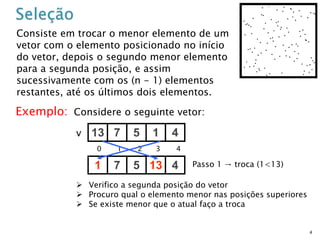 4
Consiste em trocar o menor elemento de um
vetor com o elemento posicionado no início
do vetor, depois o segundo menor elemento
para a segunda posição, e assim
sucessivamente com os (n - 1) elementos
restantes, até os últimos dois elementos.
Exemplo: Considere o seguinte vetor:
13 7 5 1 4v
0 1 2 3 4
1 7 5 13 4 Passo 1 → troca (1<13)
 Verifico a segunda posição do vetor
 Procuro qual o elemento menor nas posições superiores
 Se existe menor que o atual faço a troca
 