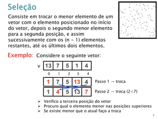 5
Consiste em trocar o menor elemento de um
vetor com o elemento posicionado no início
do vetor, depois o segundo menor elemento
para a segunda posição, e assim
sucessivamente com os (n - 1) elementos
restantes, até os últimos dois elementos.
Exemplo: Considere o seguinte vetor:
13 7 5 1 4v
0 1 2 3 4
1 7 5 13 4
1 4 5 13 7
Passo 1 → troca
Passo 2 → troca (2<7)
 Verifico a terceira posição do vetor
 Procuro qual o elemento menor nas posições superiores
 Se existe menor que o atual faço a troca
 