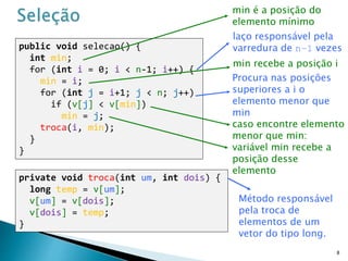 public void selecao() {
int min;
for (int i = 0; i < n-1; i++) {
min = i;
for (int j = i+1; j < n; j++)
if (v[j] < v[min])
min = j;
troca(i, min);
}
}
8
private void troca(int um, int dois) {
long temp = v[um];
v[um] = v[dois];
v[dois] = temp;
}
min é a posição do
elemento mínimo
laço responsável pela
varredura de n–1 vezes
Método responsável
pela troca de
elementos de um
vetor do tipo long.
min recebe a posição i
Procura nas posições
superiores a i o
elemento menor que
min
caso encontre elemento
menor que min:
variável min recebe a
posição desse
elemento
 