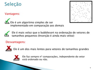 9
Vantagens:
Desvantagens:
Ele é um algoritmo simples de ser
implementado em comparação aos demais
Ele é um dos mais lentos para vetores de tamanhos grandes
Ele é mais veloz que o bubblesort na ordenação de vetores de
tamanhos pequenos (Inserção é ainda mais veloz)
Ele faz sempre n2 comparações, independente do vetor
está ordenado ou não.
 