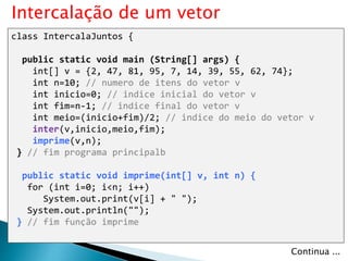class IntercalaJuntos {
public static void main (String[] args) {
int[] v = {2, 47, 81, 95, 7, 14, 39, 55, 62, 74};
int n=10; // numero de itens do vetor v
int inicio=0; // indice inicial do vetor v
int fim=n-1; // indice final do vetor v
int meio=(inicio+fim)/2; // indice do meio do vetor v
inter(v,inicio,meio,fim);
imprime(v,n);
} // fim programa principalb
public static void imprime(int[] v, int n) {
for (int i=0; i<n; i++)
System.out.print(v[i] + " ");
System.out.println("");
} // fim função imprime
Intercalação de um vetor
Continua ...
 